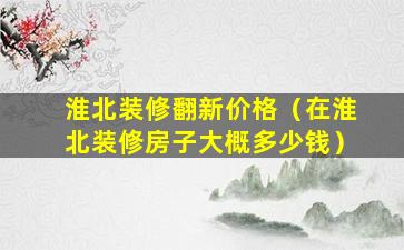 淮北装修翻新价格（在淮北装修房子大概多少钱）