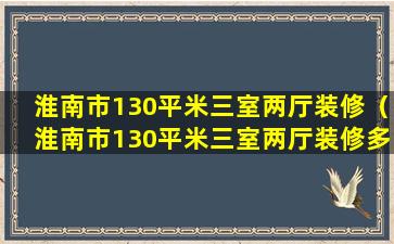 淮南市130平米三室两厅装修（淮南市130平米三室两厅装修多少钱）