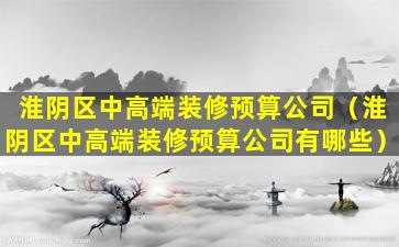 淮阴区中高端装修预算公司（淮阴区中高端装修预算公司有哪些）