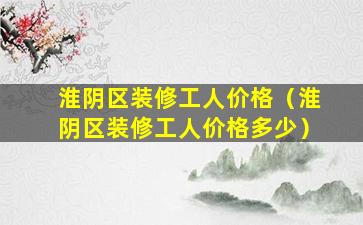 淮阴区装修工人价格（淮阴区装修工人价格多少）