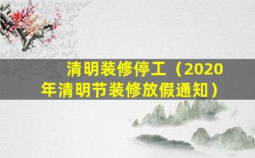 清明装修停工（2020年清明节装修放假通知）