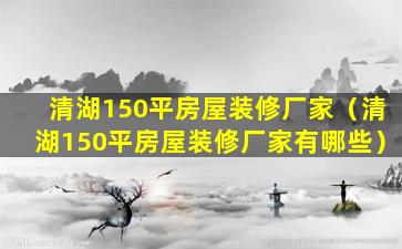 清湖150平房屋装修厂家（清湖150平房屋装修厂家有哪些）