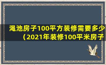 渑池房子100平方装修需要多少（2021年装修100平米房子需多少钱）