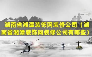 湖南省湘潭装饰网装修公司（湖南省湘潭装饰网装修公司有哪些）