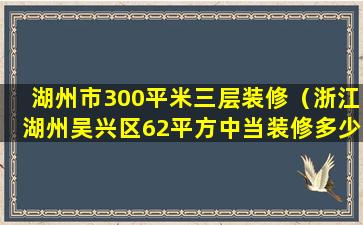 湖州市300平米三层装修（浙江湖州吴兴区62平方中当装修多少钱）