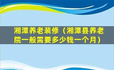 湘潭养老装修（湘潭县养老院一般需要多少钱一个月）