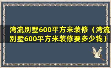 湾流别墅600平方米装修（湾流别墅600平方米装修要多少钱）