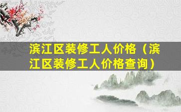 滨江区装修工人价格（滨江区装修工人价格查询）