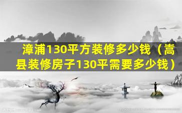 漳浦130平方装修多少钱（嵩县装修房子130平需要多少钱）