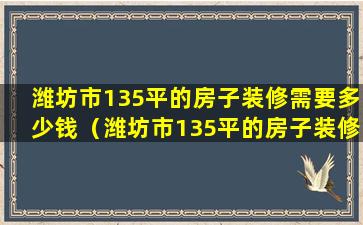 潍坊市135平的房子装修需要多少钱（潍坊市135平的房子装修需要多少钱一套）