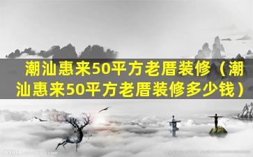 潮汕惠来50平方老厝装修（潮汕惠来50平方老厝装修多少钱）