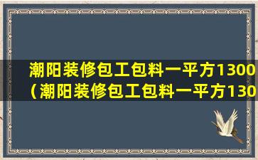 潮阳装修包工包料一平方1300（潮阳装修包工包料一平方1300元）