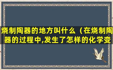 烧制陶器的地方叫什么（在烧制陶器的过程中,发生了怎样的化学变化）