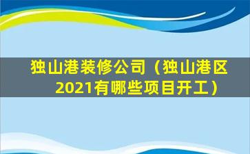 独山港装修公司（独山港区2021有哪些项目开工）