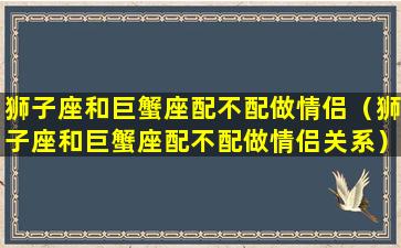 狮子座和巨蟹座配不配做情侣（狮子座和巨蟹座配不配做情侣关系）