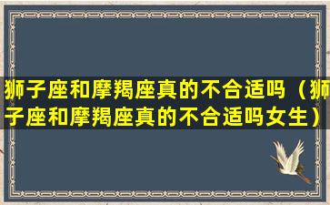 狮子座和摩羯座真的不合适吗（狮子座和摩羯座真的不合适吗女生）