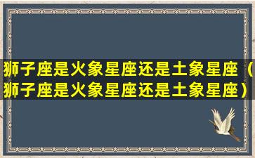 狮子座是火象星座还是土象星座（狮子座是火象星座还是土象星座）