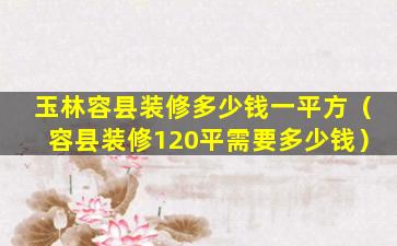 玉林容县装修多少钱一平方（容县装修120平需要多少钱）