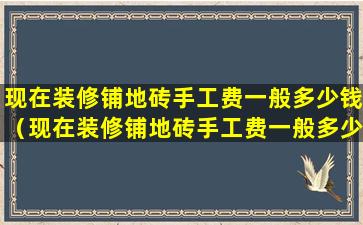 现在装修铺地砖手工费一般多少钱（现在装修铺地砖手工费一般多少钱一平方）