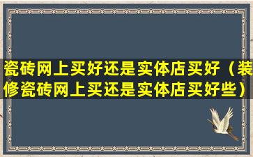 瓷砖网上买好还是实体店买好（装修瓷砖网上买还是实体店买好些）