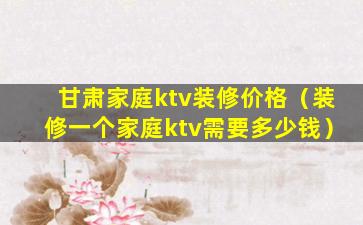 甘肃家庭ktv装修价格（装修一个家庭ktv需要多少钱）