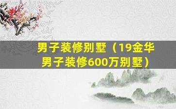 男子装修别墅（19金华男子装修600万别墅）