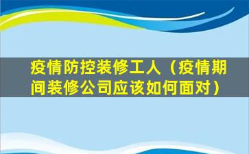 疫情防控装修工人（疫情期间装修公司应该如何面对）