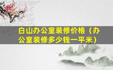 白山办公室装修价格（办公室装修多少钱一平米）