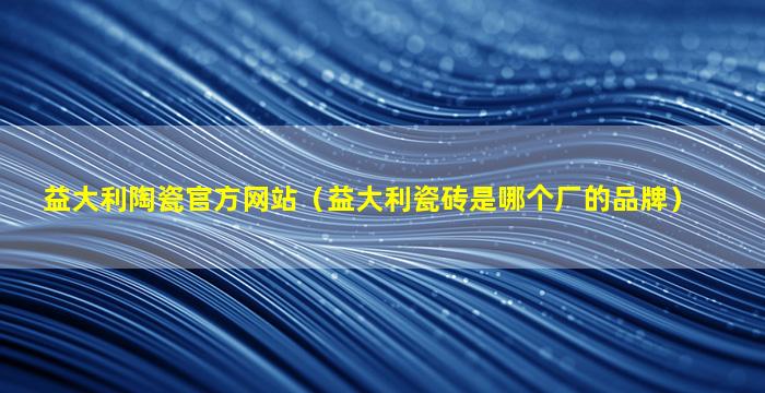 益大利陶瓷官方网站（益大利瓷砖是哪个厂的品牌）