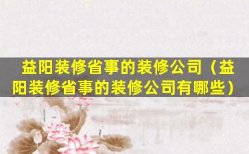 益阳装修省事的装修公司（益阳装修省事的装修公司有哪些）