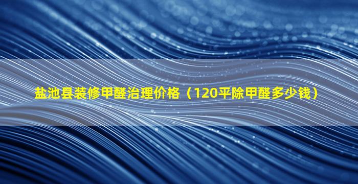 盐池县装修甲醛治理价格（120平除甲醛多少钱）