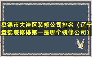 盘锦市大洼区装修公司排名（辽宁盘锦装修排第一是哪个装修公司）