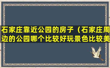 石家庄靠近公园的房子（石家庄周边的公园哪个比较好玩景色比较美）