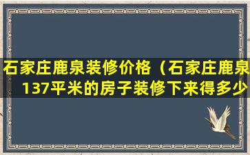 石家庄鹿泉装修价格（石家庄鹿泉137平米的房子装修下来得多少钱）