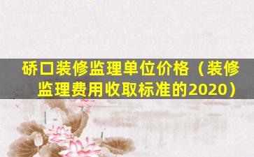 硚口装修监理单位价格（装修监理费用收取标准的2020）