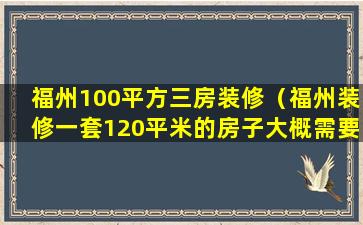 福州100平方三房装修（福州装修一套120平米的房子大概需要多少钱）