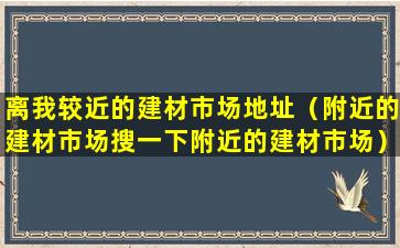 离我较近的建材市场地址（附近的建材市场搜一下附近的建材市场）