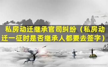 私房动迁继承官司纠纷（私房动迁一征时是否继承人都要去签字）