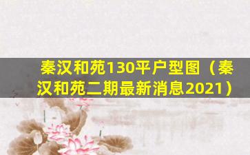 秦汉和苑130平户型图（秦汉和苑二期最新消息2021）