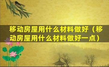 移动房屋用什么材料做好（移动房屋用什么材料做好一点）