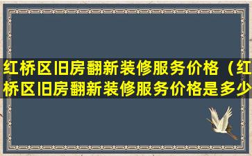 红桥区旧房翻新装修服务价格（红桥区旧房翻新装修服务价格是多少）