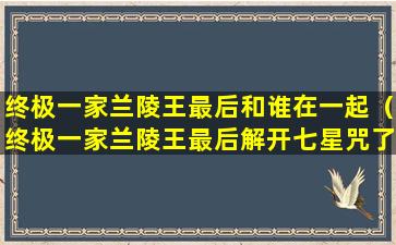 终极一家兰陵王最后和谁在一起（终极一家兰陵王最后解开七星咒了吗）