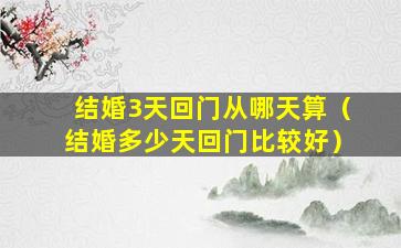 结婚3天回门从哪天算（结婚多少天回门比较好）