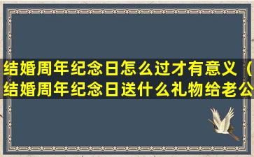 结婚周年纪念日怎么过才有意义（结婚周年纪念日送什么礼物给老公）