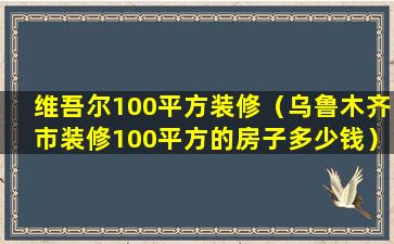 维吾尔100平方装修（乌鲁木齐市装修100平方的房子多少钱）