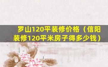 罗山120平装修价格（信阳装修120平米房子得多少钱）