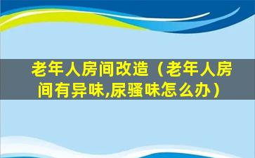 老年人房间改造（老年人房间有异味,尿骚味怎么办）