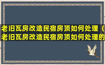 老旧瓦房改造民宿房顶如何处理（老旧瓦房改造民宿房顶如何处理的）