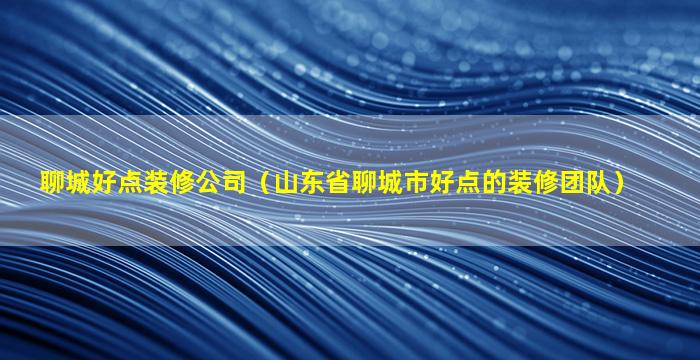 聊城好点装修公司（山东省聊城市好点的装修团队）