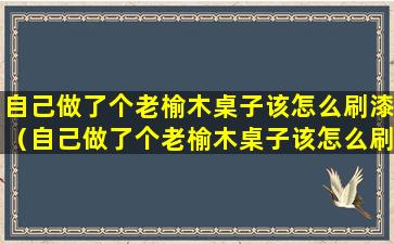 自己做了个老榆木桌子该怎么刷漆（自己做了个老榆木桌子该怎么刷漆呢）